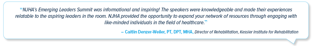 Emerging Leaders Summit testimonial: 'NJHA’s Emerging Leaders Summit was informational and inspiring! The speakers were knowledgeable and made their experiences relatable to the aspiring leaders in the room. NJHA provided the opportunity to expand your network of resources through engaging with like-minded individuals in the field of healthcare.' -
Caitlin Denzer-Weiler, PT, DPT, MHA; Director of Rehabilitation, Kessler Institute for Rehabilitation