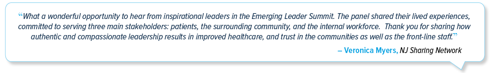 Emerging Leaders Summit testimonial: 'What a wonderful opportunity to hear from inspirational leaders in the Emerging Leader Summit.  The panel shared their lived experiences, committed to serving three main stakeholders: patients, the surrounding community, and the internal workforce.  Thank you for sharing how authentic and compassionate leadership results in improved healthcare, and trust in the communities as well as the front-line staff.' - Veronica Myers, NJ Sharing Network